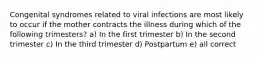 Congenital syndromes related to viral infections are most likely to occur if the mother contracts the illness during which of the following trimesters? a) In the first trimester b) In the second trimester c) In the third trimester d) Postpartum e) all correct