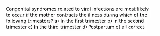 Congenital syndromes related to viral infections are most likely to occur if the mother contracts the illness during which of the following trimesters? a) In the first trimester b) In the second trimester c) In the third trimester d) Postpartum e) all correct