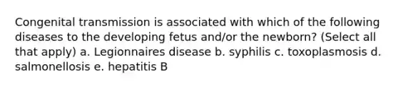 Congenital transmission is associated with which of the following diseases to the developing fetus and/or the newborn? (Select all that apply) a. Legionnaires disease b. syphilis c. toxoplasmosis d. salmonellosis e. hepatitis B