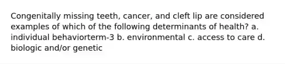 Congenitally missing teeth, cancer, and cleft lip are considered examples of which of the following determinants of health? a. individual behaviorterm-3 b. environmental c. access to care d. biologic and/or genetic