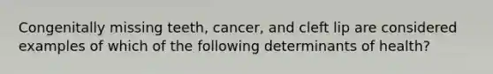 Congenitally missing teeth, cancer, and cleft lip are considered examples of which of the following determinants of health?