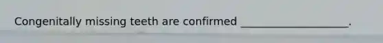 Congenitally missing teeth are confirmed ____________________.