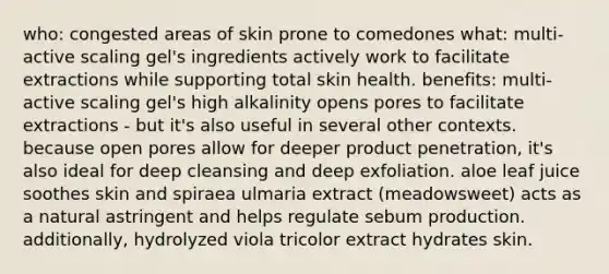 who: congested areas of skin prone to comedones what: multi-active scaling gel's ingredients actively work to facilitate extractions while supporting total skin health. benefits: multi-active scaling gel's high alkalinity opens pores to facilitate extractions - but it's also useful in several other contexts. because open pores allow for deeper product penetration, it's also ideal for deep cleansing and deep exfoliation. aloe leaf juice soothes skin and spiraea ulmaria extract (meadowsweet) acts as a natural astringent and helps regulate sebum production. additionally, hydrolyzed viola tricolor extract hydrates skin.