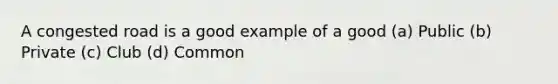 A congested road is a good example of a good (a) Public (b) Private (c) Club (d) Common