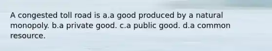 A congested toll road is a.a good produced by a natural monopoly. b.a private good. c.a public good. d.a common resource.