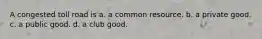 A congested toll road is a. a common resource. b. a private good. c. a public good. d. a club good.