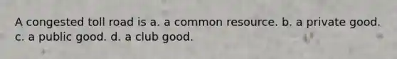 A congested toll road is a. a common resource. b. a private good. c. a public good. d. a club good.