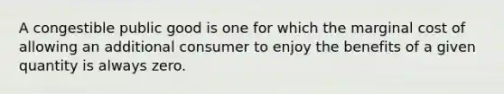 A congestible public good is one for which the marginal cost of allowing an additional consumer to enjoy the benefits of a given quantity is always zero.