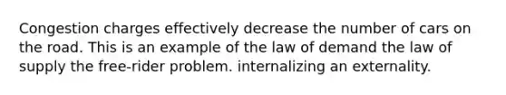 Congestion charges effectively decrease the number of cars on the road. This is an example of the law of demand the law of supply the free-rider problem. internalizing an externality.