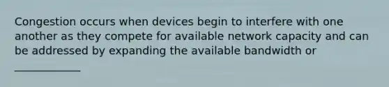 Congestion occurs when devices begin to interfere with one another as they compete for available network capacity and can be addressed by expanding the available bandwidth or ____________