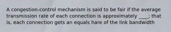 A congestion-control mechanism is said to be fair if the average transmission rate of each connection is approximately ____; that is, each connection gets an equals hare of the link bandwidth