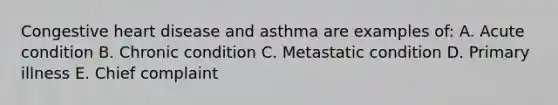 Congestive heart disease and asthma are examples of: A. Acute condition B. Chronic condition C. Metastatic condition D. Primary illness E. Chief complaint