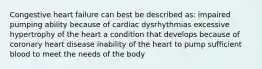 Congestive heart failure can best be described as: impaired pumping ability because of cardiac dysrhythmias excessive hypertrophy of the heart a condition that develops because of coronary heart disease inability of the heart to pump sufficient blood to meet the needs of the body