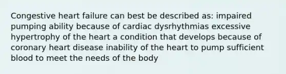 Congestive heart failure can best be described as: impaired pumping ability because of cardiac dysrhythmias excessive hypertrophy of <a href='https://www.questionai.com/knowledge/kya8ocqc6o-the-heart' class='anchor-knowledge'>the heart</a> a condition that develops because of coronary heart disease inability of the heart to pump sufficient blood to meet the needs of the body