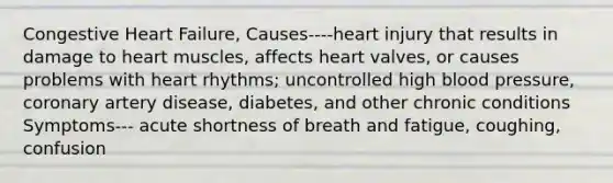 Congestive Heart Failure, Causes----heart injury that results in damage to heart muscles, affects heart valves, or causes problems with heart rhythms; uncontrolled high blood pressure, coronary artery disease, diabetes, and other chronic conditions Symptoms--- acute shortness of breath and fatigue, coughing, confusion