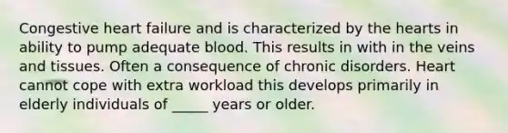 Congestive heart failure and is characterized by the hearts in ability to pump adequate blood. This results in with in the veins and tissues. Often a consequence of chronic disorders. Heart cannot cope with extra workload this develops primarily in elderly individuals of _____ years or older.