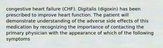 congestive heart failure (CHF). Digitalis (digoxin) has been prescribed to improve heart function. The patient will demonstrate understanding of the adverse side effects of this medication by recognizing the importance of contacting the primary physician with the appearance of which of the following symptoms