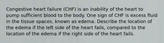 Congestive heart failure (CHF) is an inability of the heart to pump sufficient blood to the body. One sign of CHF is excess fluid in the tissue spaces, known as edema. Describe the location of the edema if the left side of the heart fails, compared to the location of the edema if the right side of the heart fails.