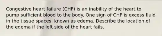 Congestive heart failure (CHF) is an inability of the heart to pump sufficient blood to the body. One sign of CHF is excess fluid in the tissue spaces, known as edema. Describe the location of the edema if the left side of the heart fails.