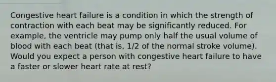 Congestive heart failure is a condition in which the strength of contraction with each beat may be significantly reduced. For example, the ventricle may pump only half the usual volume of blood with each beat (that is, 1/2 of the normal stroke volume). Would you expect a person with congestive heart failure to have a faster or slower heart rate at rest?