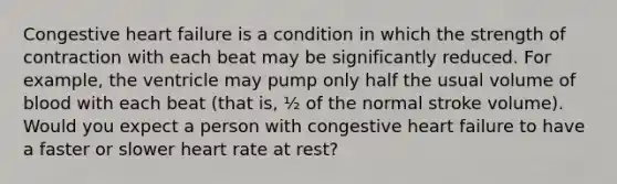 Congestive heart failure is a condition in which the strength of contraction with each beat may be significantly reduced. For example, the ventricle may pump only half the usual volume of blood with each beat (that is, ½ of the normal stroke volume). Would you expect a person with congestive heart failure to have a faster or slower heart rate at rest?