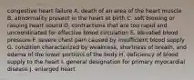 congestive heart failure A. death of an area of the heart muscle B. abnormality present in the heart at birth C. soft blowing or rasping heart sound D. contractions that are too rapid and uncoordinated for effective blood circulation E. elevated blood pressure F. severe chest pain caused by insufficient blood supply G. condition characterized by weakness, shortness of breath, and edema of the lower portions of the body H. deficiency of blood supply to the heart I. general designation for primary myocardial disease J. enlarged heart