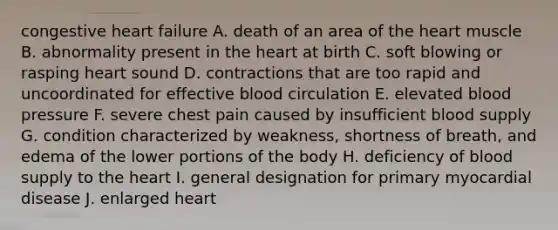 congestive heart failure A. death of an area of the heart muscle B. abnormality present in the heart at birth C. soft blowing or rasping heart sound D. contractions that are too rapid and uncoordinated for effective blood circulation E. elevated blood pressure F. severe chest pain caused by insufficient blood supply G. condition characterized by weakness, shortness of breath, and edema of the lower portions of the body H. deficiency of blood supply to the heart I. general designation for primary myocardial disease J. enlarged heart