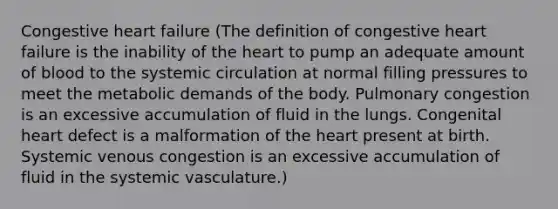 Congestive heart failure (The definition of congestive heart failure is the inability of the heart to pump an adequate amount of blood to the systemic circulation at normal filling pressures to meet the metabolic demands of the body. Pulmonary congestion is an excessive accumulation of fluid in the lungs. Congenital heart defect is a malformation of the heart present at birth. Systemic venous congestion is an excessive accumulation of fluid in the systemic vasculature.)