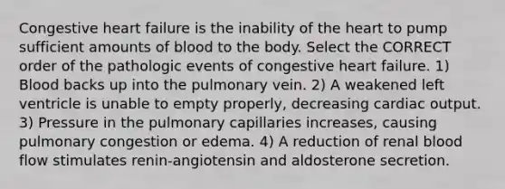 Congestive heart failure is the inability of the heart to pump sufficient amounts of blood to the body. Select the CORRECT order of the pathologic events of congestive heart failure. 1) Blood backs up into the pulmonary vein. 2) A weakened left ventricle is unable to empty properly, decreasing cardiac output. 3) Pressure in the pulmonary capillaries increases, causing pulmonary congestion or edema. 4) A reduction of renal blood flow stimulates renin-angiotensin and aldosterone secretion.