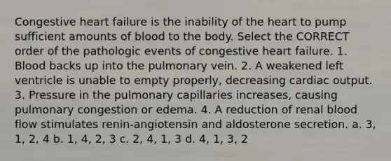 Congestive heart failure is the inability of the heart to pump sufficient amounts of blood to the body. Select the CORRECT order of the pathologic events of congestive heart failure. 1. Blood backs up into the pulmonary vein. 2. A weakened left ventricle is unable to empty properly, decreasing cardiac output. 3. Pressure in the pulmonary capillaries increases, causing pulmonary congestion or edema. 4. A reduction of renal blood flow stimulates renin-angiotensin and aldosterone secretion. a. 3, 1, 2, 4 b. 1, 4, 2, 3 c. 2, 4, 1, 3 d. 4, 1, 3, 2