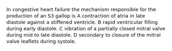 In congestive heart failure the mechanism responsible for the production of an S3 gallop is A contraction of atria in late diastole against a stiffened ventricle. B rapid ventricular filling during early diastole. C vibration of a partially closed mitral valve during mid to late diastole. D secondary to closure of the mitral valve leaflets during systole.