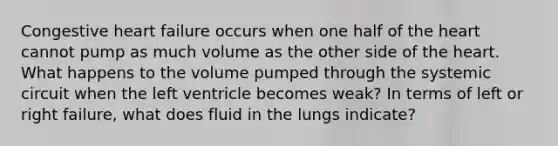 Congestive heart failure occurs when one half of the heart cannot pump as much volume as the other side of the heart. What happens to the volume pumped through the systemic circuit when the left ventricle becomes weak? In terms of left or right failure, what does fluid in the lungs indicate?