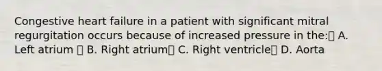 Congestive heart failure in a patient with significant mitral regurgitation occurs because of increased pressure in the: A. Left atrium  B. Right atrium C. Right ventricle D. Aorta