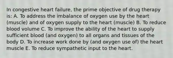 In congestive heart failure, the prime objective of drug therapy is: A. To address the imbalance of oxygen use by the heart (muscle) and of oxygen supply to the heart (muscle) B. To reduce blood volume C. To improve the ability of the heart to supply sufficient blood (and oxygen) to all organs and tissues of the body D. To increase work done by (and oxygen use of) the heart muscle E. To reduce sympathetic input to the heart.