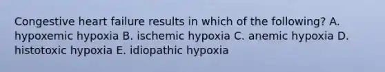 Congestive heart failure results in which of the following? A. hypoxemic hypoxia B. ischemic hypoxia C. anemic hypoxia D. histotoxic hypoxia E. idiopathic hypoxia