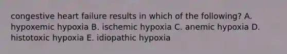 congestive heart failure results in which of the following? A. hypoxemic hypoxia B. ischemic hypoxia C. anemic hypoxia D. histotoxic hypoxia E. idiopathic hypoxia