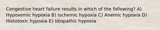 Congestive <a href='https://www.questionai.com/knowledge/kSfZ7K0QMT-heart-failure' class='anchor-knowledge'>heart failure</a> results in which of the following? A) Hypoxemic hypoxia B) Ischemic hypoxia C) Anemic hypoxia D) Histotoxic hypoxia E) Idiopathic hypoxia