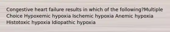 Congestive heart failure results in which of the following?Multiple Choice Hypoxemic hypoxia Ischemic hypoxia Anemic hypoxia Histotoxic hypoxia Idiopathic hypoxia