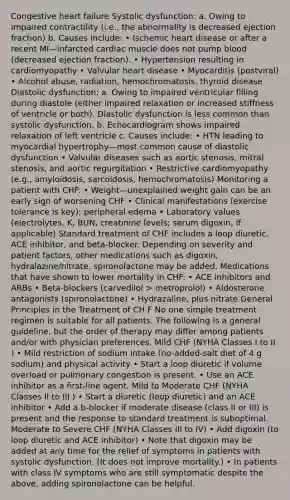 Congestive heart failure Systolic dysfunction: a. Owing to impaired contractility (i.e., the abnormality is decreased ejection fraction) b. Causes include: • Ischemic heart disease or after a recent MI—infarcted cardiac muscle does not pump blood (decreased ejection fraction). • Hypertension resulting in cardiomyopathy • Valvular heart disease • Myocarditis (postviral) • Alcohol abuse, radiation, hemochromatosis, thyroid disease Diastolic dysfunction: a. Owing to impaired ventricular filling during diastole (either impaired relaxation or increased stiffness of ventricle or both). Diastolic dysfunction is less common than systolic dysfunction. b. Echocardiogram shows impaired relaxation of left ventricle c. Causes include: • HTN leading to myocardial hypertrophy—most common cause of diastolic dysfunction • Valvular diseases such as aortic stenosis, mitral stenosis, and aortic regurgitation • Restrictive cardiomyopathy (e.g., amyloidosis, sarcoidosis, hemochromatosis) Monitoring a patient with CHF: • Weight—unexplained weight gain can be an early sign of worsening CHF • Clinical manifestations (exercise tolerance is key); peripheral edema • Laboratory values (electrolytes, K, BUN, creatinine levels; serum digoxin, if applicable) Standard treatment of CHF includes a loop diuretic, ACE inhibitor, and beta-blocker. Depending on severity and patient factors, other medications such as digoxin, hydralazine/nitrate, spironolactone may be added. Medications that have shown to lower mortality in CHF: • ACE inhibitors and ARBs • Beta-blockers (carvedilol > metroprolol) • Aldosterone antagonists (spironolactone) • Hydrazaline, plus nitrate General Principles in the Treatment of CH F No one simple treatment regimen is suitable for all patients. The following is a general guideline, but the order of therapy may differ among patients and/or with physician preferences. Mild CHF (NYHA Classes I to II ) • Mild restriction of sodium intake (no-added-salt diet of 4 g sodium) and physical activity • Start a loop diuretic if volume overload or pulmonary congestion is present. • Use an ACE inhibitor as a first-line agent. Mild to Moderate CHF (NYHA Classes II to III ) • Start a diuretic (loop diuretic) and an ACE inhibitor • Add a b-blocker if moderate disease (class II or III) is present and the response to standard treatment is suboptimal. Moderate to Severe CHF (NYHA Classes III to IV) • Add digoxin (to loop diuretic and ACE inhibitor) • Note that digoxin may be added at any time for the relief of symptoms in patients with systolic dysfunction. (It does not improve mortality.) • In patients with class IV symptoms who are still symptomatic despite the above, adding spironolactone can be helpful.