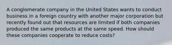 A conglomerate company in the United States wants to conduct business in a foreign country with another major corporation but recently found out that resources are limited if both companies produced the same products at the same speed. How should these companies cooperate to reduce costs?