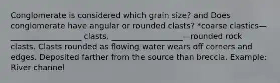 Conglomerate is considered which grain size? and Does conglomerate have angular or rounded clasts? *coarse clastics—__________________ clasts. __________________—rounded rock clasts. Clasts rounded as flowing water wears off corners and edges. Deposited farther from the source than breccia. Example: River channel