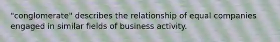 "conglomerate" describes the relationship of equal companies engaged in similar fields of business activity.