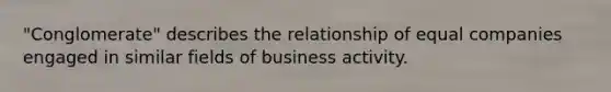 "Conglomerate" describes the relationship of equal companies engaged in similar fields of business activity.