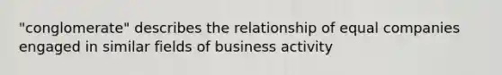 "conglomerate" describes the relationship of equal companies engaged in similar fields of business activity