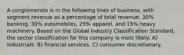 A conglomerate is in the following lines of business, with segment revenue as a percentage of total revenue: 30% banking, 30% automobiles, 25% apparel, and 15% heavy machinery. Based on the Global Industry Classification Standard, the sector classification for this company is most likely: A) industrials. B) financial services. C) consumer discretionary.