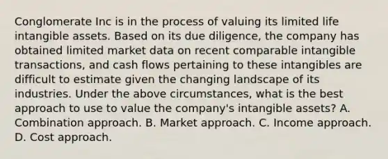 Conglomerate Inc is in the process of valuing its limited life intangible assets. Based on its due diligence, the company has obtained limited market data on recent comparable intangible transactions, and cash flows pertaining to these intangibles are difficult to estimate given the changing landscape of its industries. Under the above circumstances, what is the best approach to use to value the company's intangible assets? A. Combination approach. B. Market approach. C. Income approach. D. Cost approach.