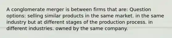 A conglomerate merger is between firms that are: Question options: selling similar products in the same market. in the same industry but at different stages of the production process. in different industries. owned by the same company.