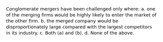 Conglomerate mergers have been challenged only where: a. one of the merging firms would be highly likely to enter the market of the other firm. b. the merged company would be disproportionately large compared with the largest competitors in its industry. c. Both (a) and (b). d. None of the above.