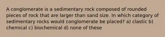 A conglomerate is a sedimentary rock composed of rounded pieces of rock that are larger than sand size. In which category of sedimentary rocks would conglomerate be placed? a) clastic b) chemical c) biochemical d) none of these