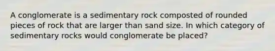 A conglomerate is a sedimentary rock composted of rounded pieces of rock that are larger than sand size. In which category of sedimentary rocks would conglomerate be placed?